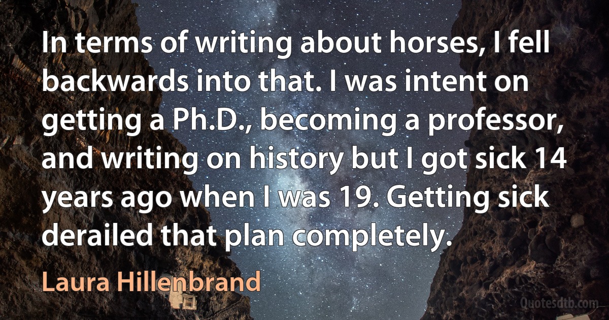 In terms of writing about horses, I fell backwards into that. I was intent on getting a Ph.D., becoming a professor, and writing on history but I got sick 14 years ago when I was 19. Getting sick derailed that plan completely. (Laura Hillenbrand)