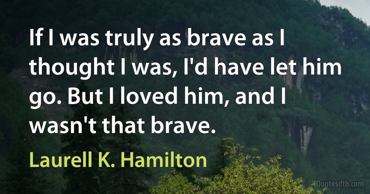 If I was truly as brave as I thought I was, I'd have let him go. But I loved him, and I wasn't that brave. (Laurell K. Hamilton)