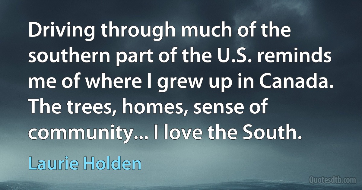 Driving through much of the southern part of the U.S. reminds me of where I grew up in Canada. The trees, homes, sense of community... I love the South. (Laurie Holden)