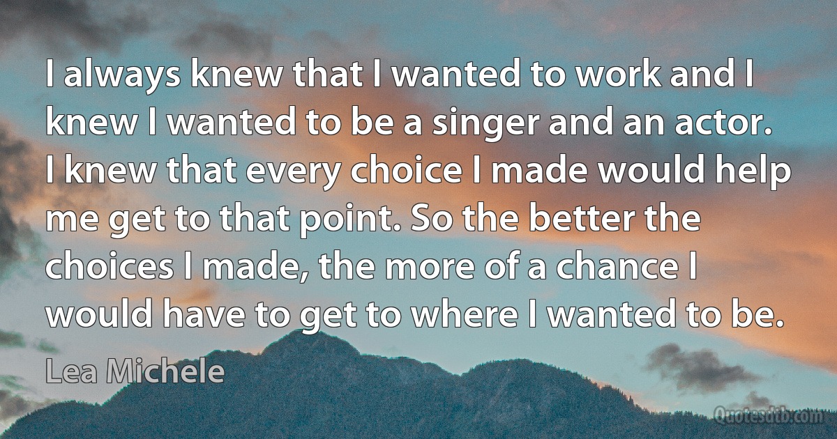 I always knew that I wanted to work and I knew I wanted to be a singer and an actor. I knew that every choice I made would help me get to that point. So the better the choices I made, the more of a chance I would have to get to where I wanted to be. (Lea Michele)