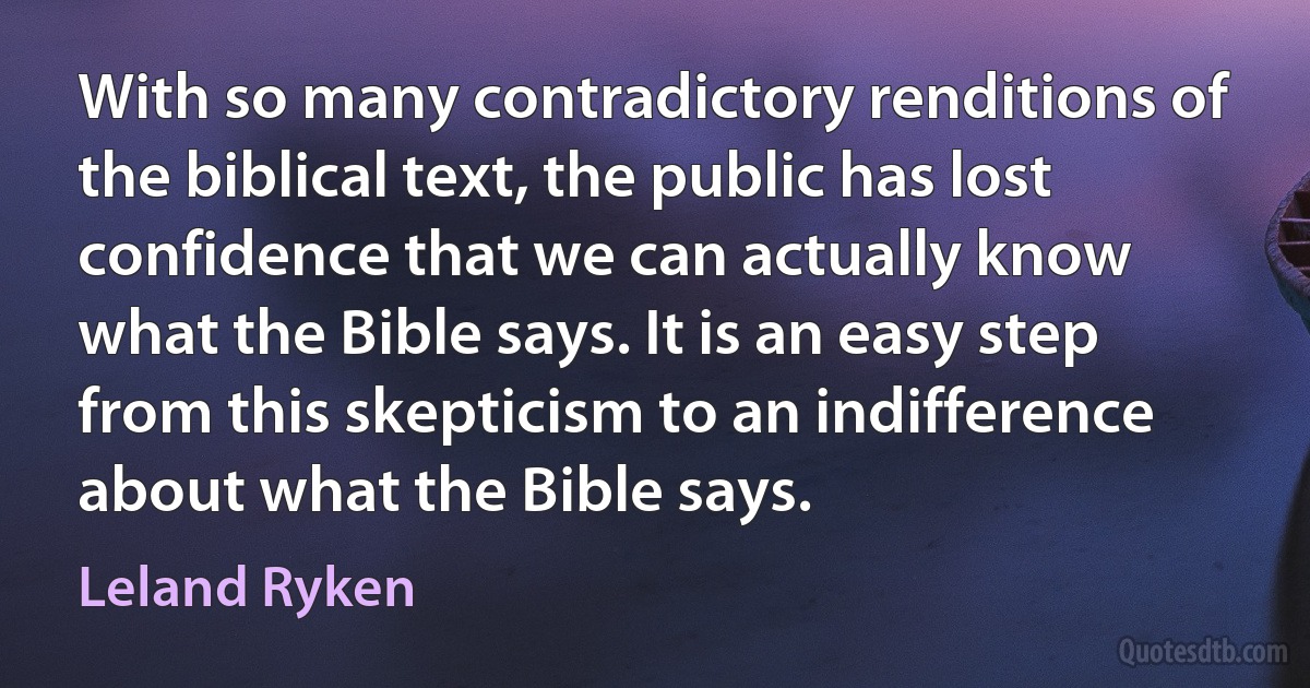 With so many contradictory renditions of the biblical text, the public has lost confidence that we can actually know what the Bible says. It is an easy step from this skepticism to an indifference about what the Bible says. (Leland Ryken)