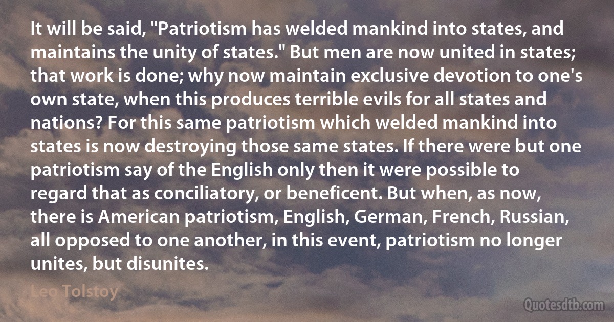 It will be said, "Patriotism has welded mankind into states, and maintains the unity of states." But men are now united in states; that work is done; why now maintain exclusive devotion to one's own state, when this produces terrible evils for all states and nations? For this same patriotism which welded mankind into states is now destroying those same states. If there were but one patriotism say of the English only then it were possible to regard that as conciliatory, or beneficent. But when, as now, there is American patriotism, English, German, French, Russian, all opposed to one another, in this event, patriotism no longer unites, but disunites. (Leo Tolstoy)