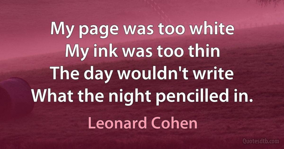 My page was too white
My ink was too thin
The day wouldn't write
What the night pencilled in. (Leonard Cohen)