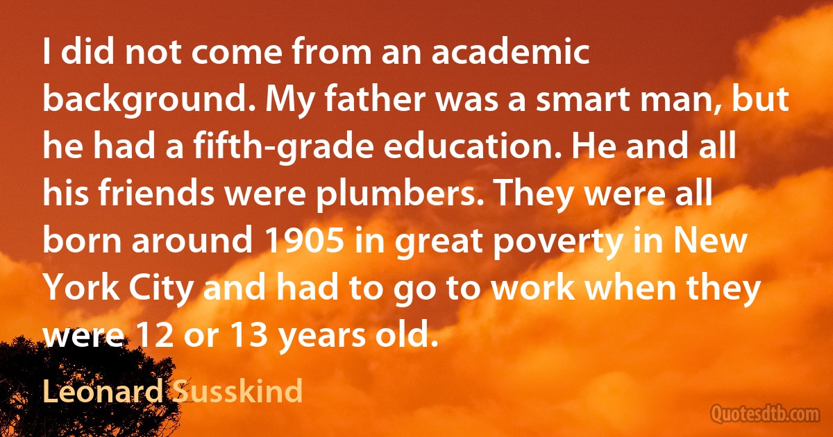 I did not come from an academic background. My father was a smart man, but he had a fifth-grade education. He and all his friends were plumbers. They were all born around 1905 in great poverty in New York City and had to go to work when they were 12 or 13 years old. (Leonard Susskind)