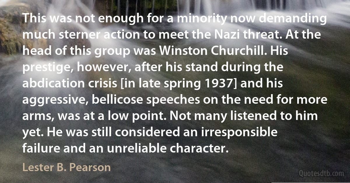 This was not enough for a minority now demanding much sterner action to meet the Nazi threat. At the head of this group was Winston Churchill. His prestige, however, after his stand during the abdication crisis [in late spring 1937] and his aggressive, bellicose speeches on the need for more arms, was at a low point. Not many listened to him yet. He was still considered an irresponsible failure and an unreliable character. (Lester B. Pearson)