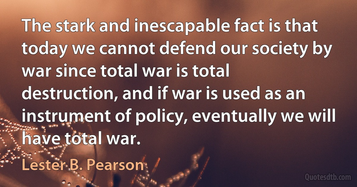 The stark and inescapable fact is that today we cannot defend our society by war since total war is total destruction, and if war is used as an instrument of policy, eventually we will have total war. (Lester B. Pearson)