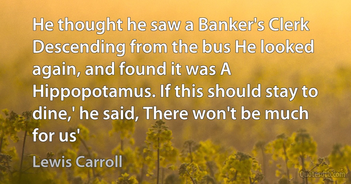 He thought he saw a Banker's Clerk Descending from the bus He looked again, and found it was A Hippopotamus. If this should stay to dine,' he said, There won't be much for us' (Lewis Carroll)