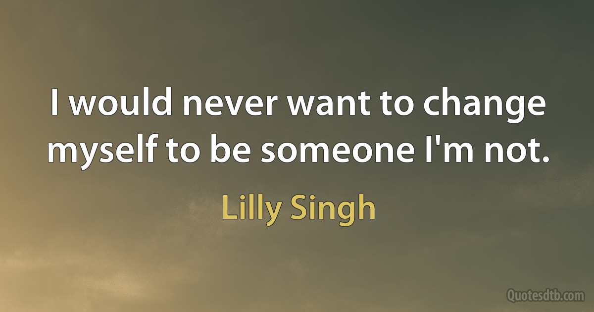 I would never want to change myself to be someone I'm not. (Lilly Singh)