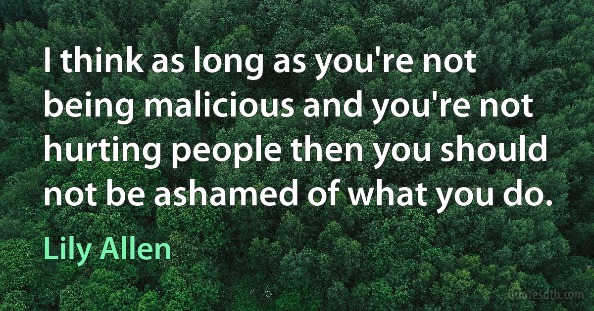 I think as long as you're not being malicious and you're not hurting people then you should not be ashamed of what you do. (Lily Allen)