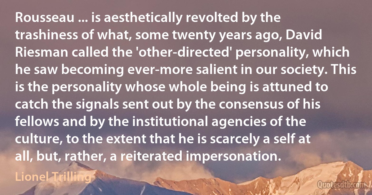 Rousseau ... is aesthetically revolted by the trashiness of what, some twenty years ago, David Riesman called the 'other-directed' personality, which he saw becoming ever-more salient in our society. This is the personality whose whole being is attuned to catch the signals sent out by the consensus of his fellows and by the institutional agencies of the culture, to the extent that he is scarcely a self at all, but, rather, a reiterated impersonation. (Lionel Trilling)