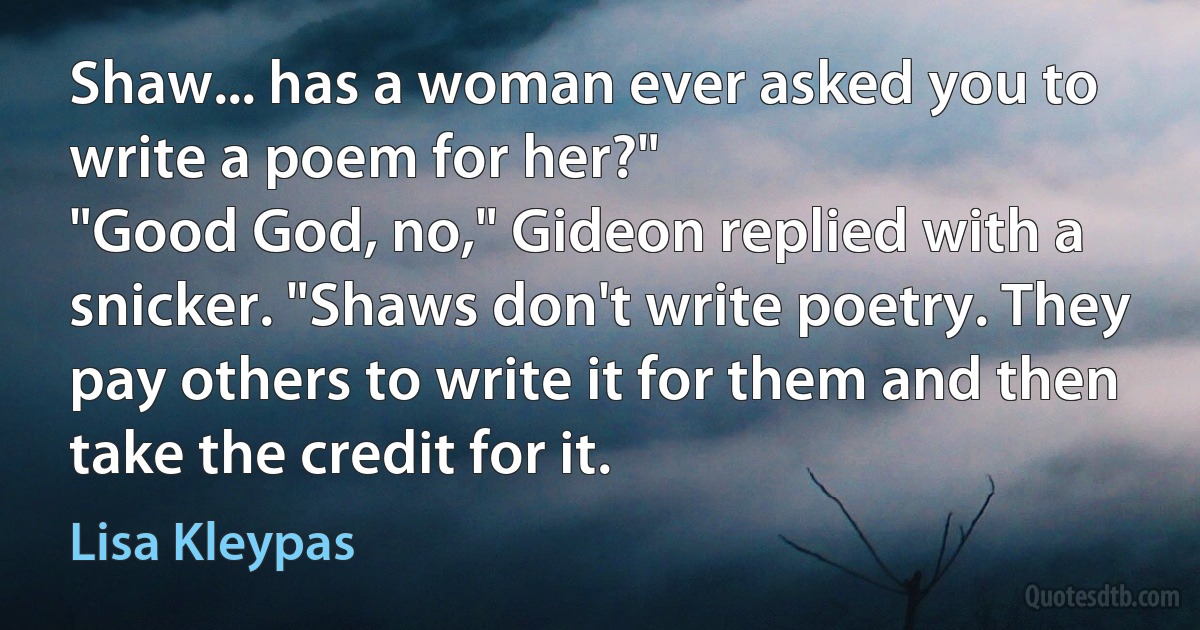 Shaw... has a woman ever asked you to write a poem for her?"
"Good God, no," Gideon replied with a snicker. "Shaws don't write poetry. They pay others to write it for them and then take the credit for it. (Lisa Kleypas)