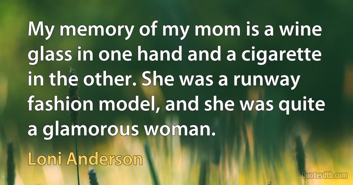 My memory of my mom is a wine glass in one hand and a cigarette in the other. She was a runway fashion model, and she was quite a glamorous woman. (Loni Anderson)