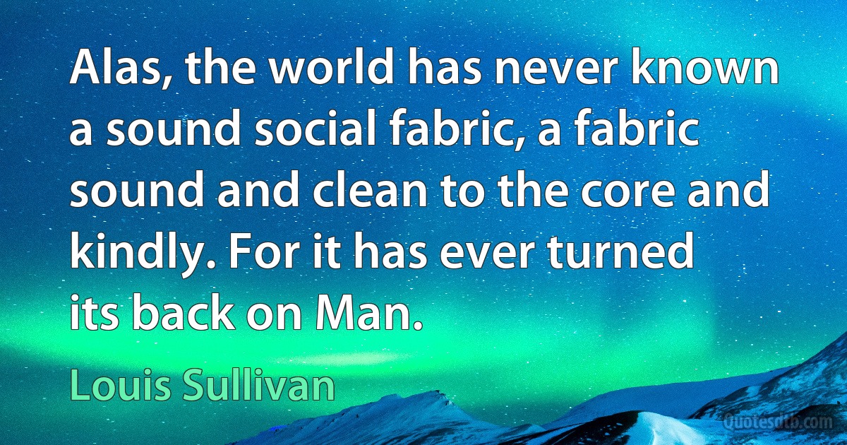 Alas, the world has never known a sound social fabric, a fabric sound and clean to the core and kindly. For it has ever turned its back on Man. (Louis Sullivan)