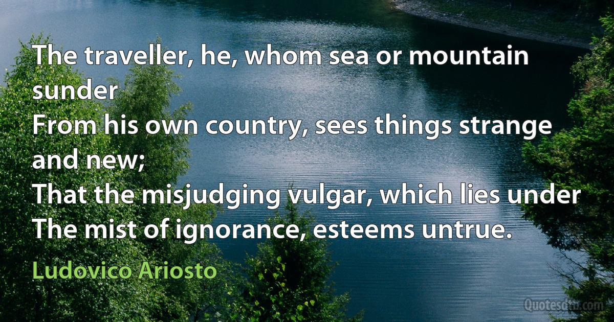 The traveller, he, whom sea or mountain sunder
From his own country, sees things strange and new;
That the misjudging vulgar, which lies under
The mist of ignorance, esteems untrue. (Ludovico Ariosto)