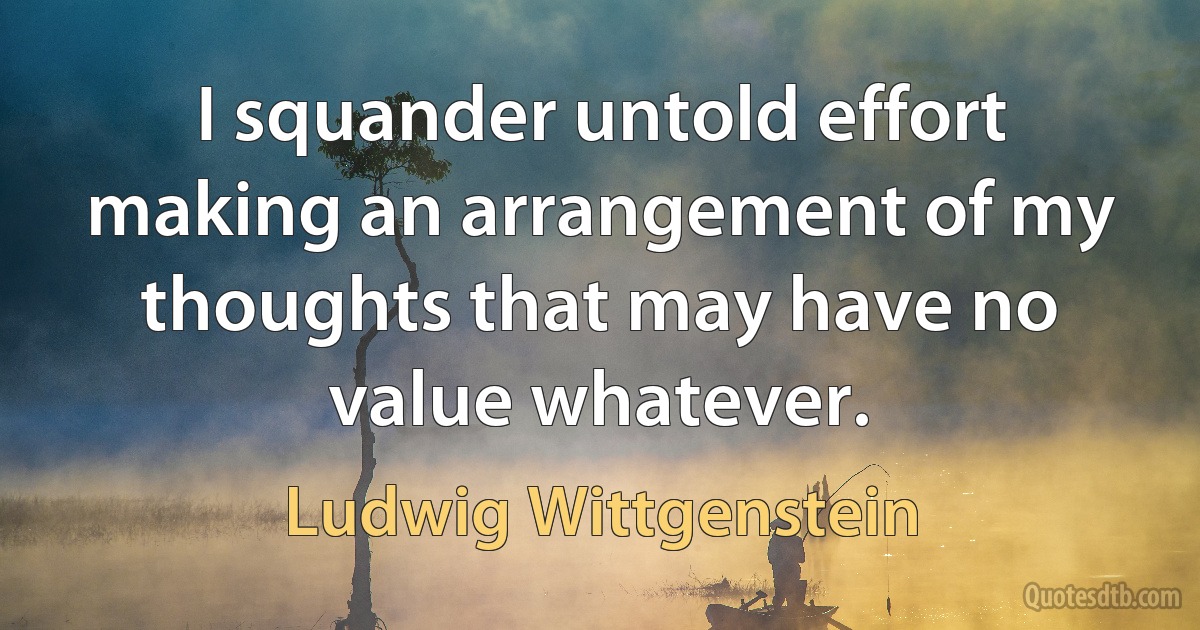 I squander untold effort making an arrangement of my thoughts that may have no value whatever. (Ludwig Wittgenstein)