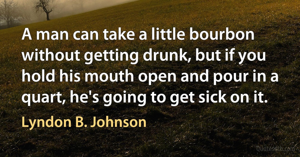 A man can take a little bourbon without getting drunk, but if you hold his mouth open and pour in a quart, he's going to get sick on it. (Lyndon B. Johnson)