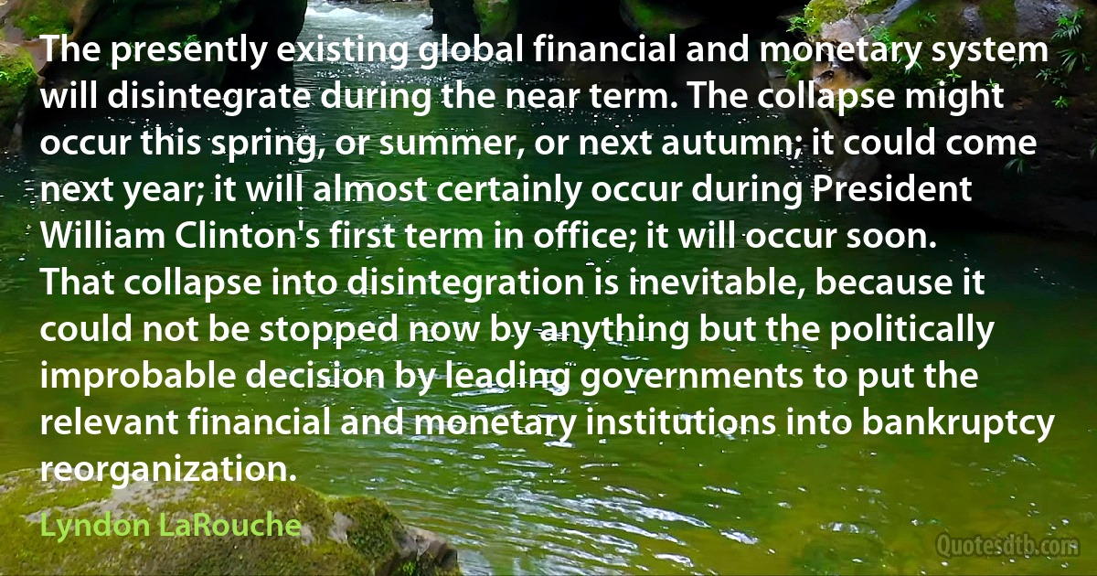 The presently existing global financial and monetary system will disintegrate during the near term. The collapse might occur this spring, or summer, or next autumn; it could come next year; it will almost certainly occur during President William Clinton's first term in office; it will occur soon. That collapse into disintegration is inevitable, because it could not be stopped now by anything but the politically improbable decision by leading governments to put the relevant financial and monetary institutions into bankruptcy reorganization. (Lyndon LaRouche)