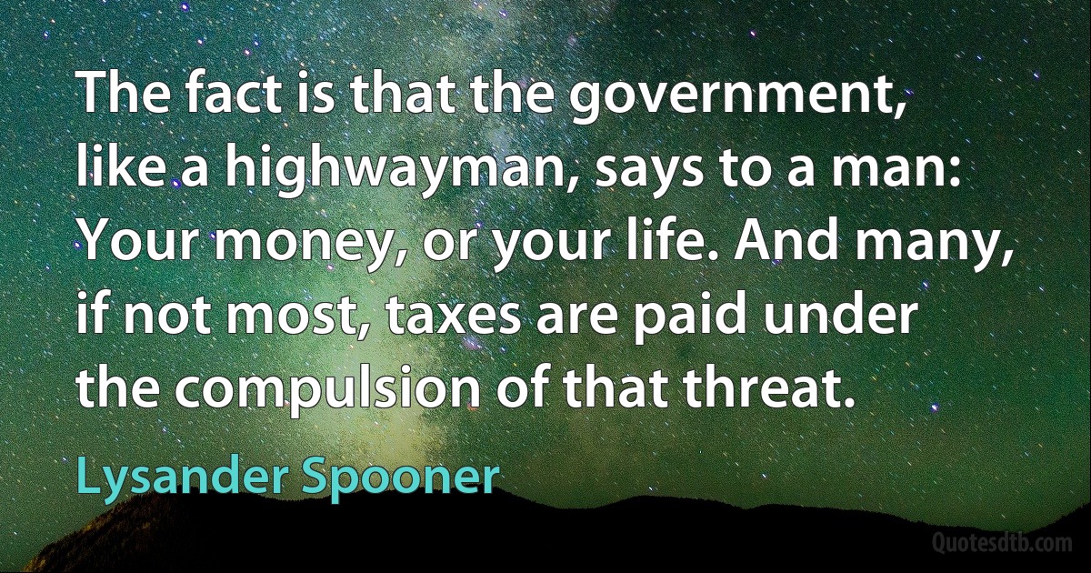 The fact is that the government, like a highwayman, says to a man: Your money, or your life. And many, if not most, taxes are paid under the compulsion of that threat. (Lysander Spooner)