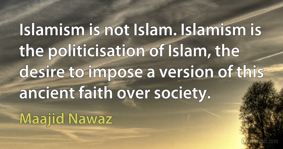 Islamism is not Islam. Islamism is the politicisation of Islam, the desire to impose a version of this ancient faith over society. (Maajid Nawaz)