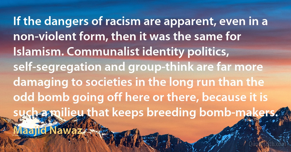 If the dangers of racism are apparent, even in a non-violent form, then it was the same for Islamism. Communalist identity politics, self-segregation and group-think are far more damaging to societies in the long run than the odd bomb going off here or there, because it is such a milieu that keeps breeding bomb-makers. (Maajid Nawaz)