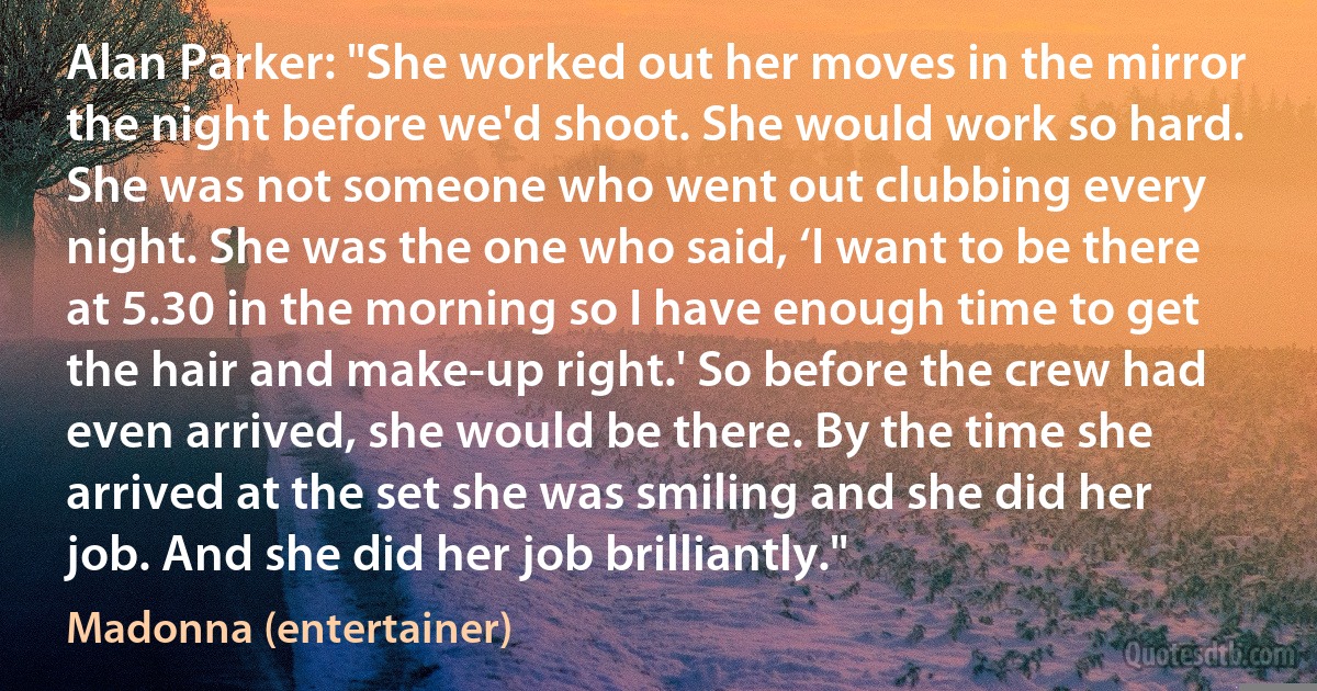 Alan Parker: "She worked out her moves in the mirror the night before we'd shoot. She would work so hard. She was not someone who went out clubbing every night. She was the one who said, ‘I want to be there at 5.30 in the morning so I have enough time to get the hair and make-up right.' So before the crew had even arrived, she would be there. By the time she arrived at the set she was smiling and she did her job. And she did her job brilliantly." (Madonna (entertainer))