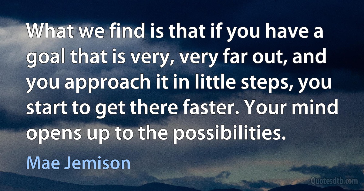 What we find is that if you have a goal that is very, very far out, and you approach it in little steps, you start to get there faster. Your mind opens up to the possibilities. (Mae Jemison)