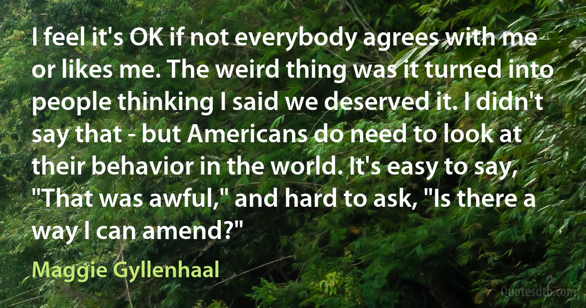 I feel it's OK if not everybody agrees with me or likes me. The weird thing was it turned into people thinking I said we deserved it. I didn't say that - but Americans do need to look at their behavior in the world. It's easy to say, "That was awful," and hard to ask, "Is there a way I can amend?" (Maggie Gyllenhaal)