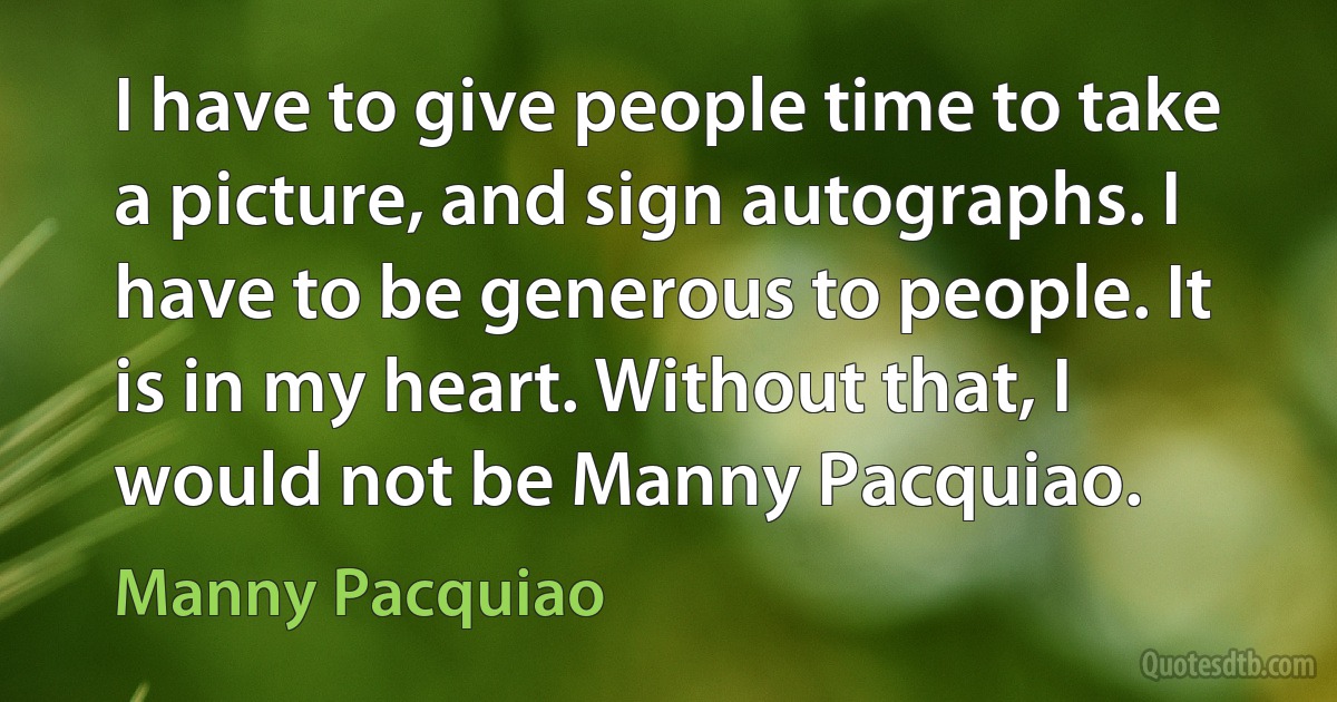 I have to give people time to take a picture, and sign autographs. I have to be generous to people. It is in my heart. Without that, I would not be Manny Pacquiao. (Manny Pacquiao)