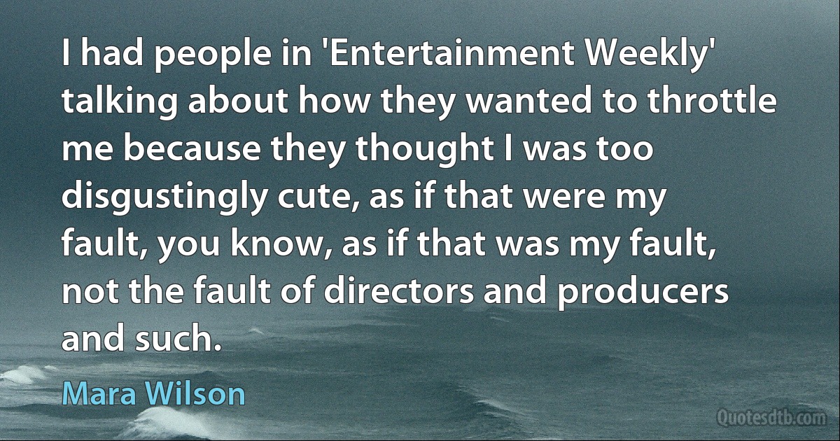 I had people in 'Entertainment Weekly' talking about how they wanted to throttle me because they thought I was too disgustingly cute, as if that were my fault, you know, as if that was my fault, not the fault of directors and producers and such. (Mara Wilson)