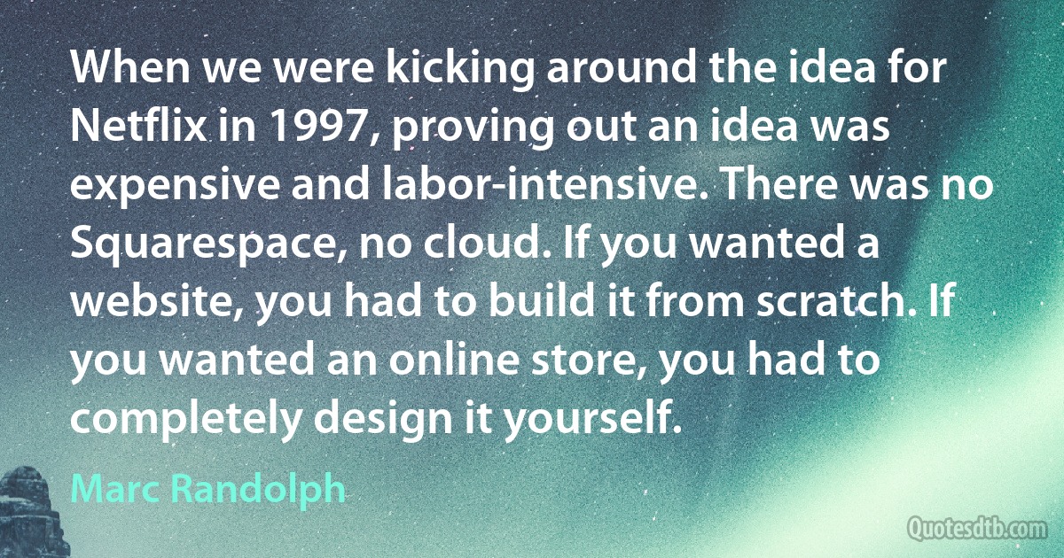 When we were kicking around the idea for Netflix in 1997, proving out an idea was expensive and labor-intensive. There was no Squarespace, no cloud. If you wanted a website, you had to build it from scratch. If you wanted an online store, you had to completely design it yourself. (Marc Randolph)