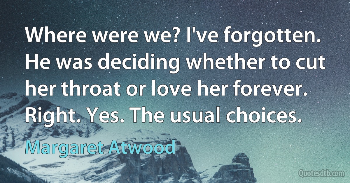 Where were we? I've forgotten.
He was deciding whether to cut her throat or love her forever.
Right. Yes. The usual choices. (Margaret Atwood)