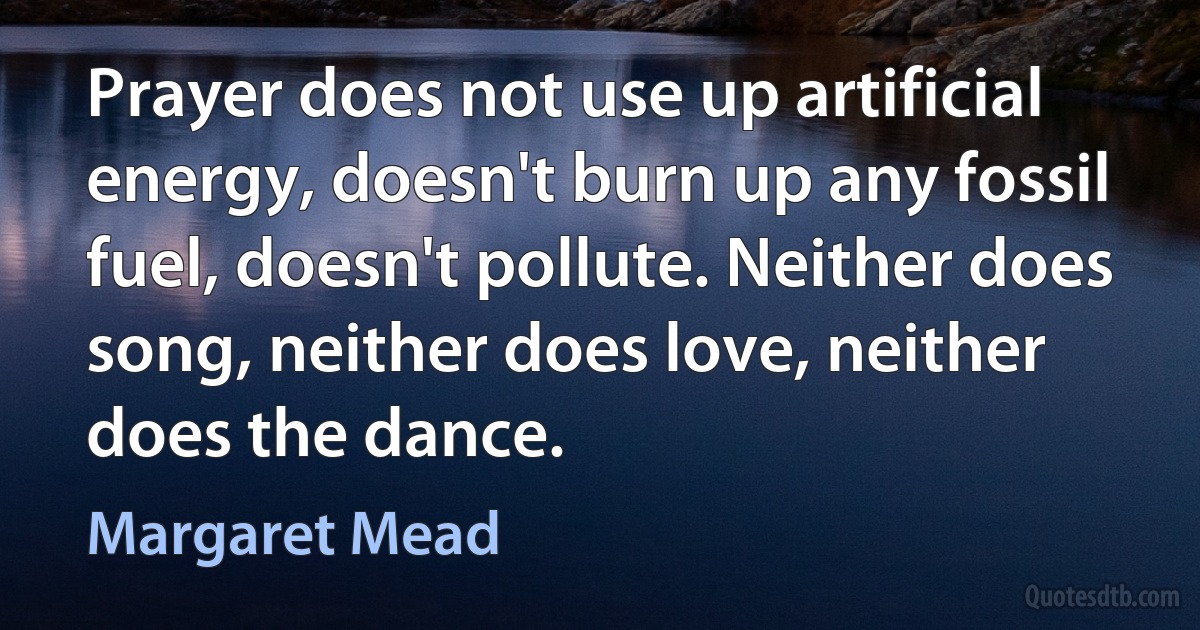 Prayer does not use up artificial energy, doesn't burn up any fossil fuel, doesn't pollute. Neither does song, neither does love, neither does the dance. (Margaret Mead)