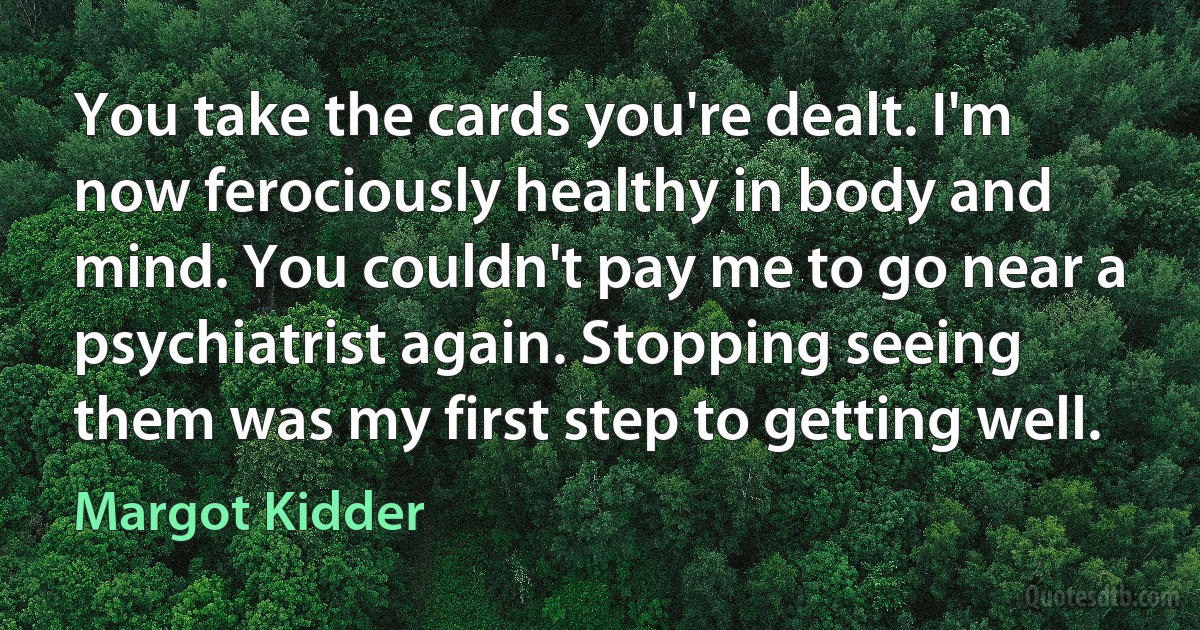 You take the cards you're dealt. I'm now ferociously healthy in body and mind. You couldn't pay me to go near a psychiatrist again. Stopping seeing them was my first step to getting well. (Margot Kidder)