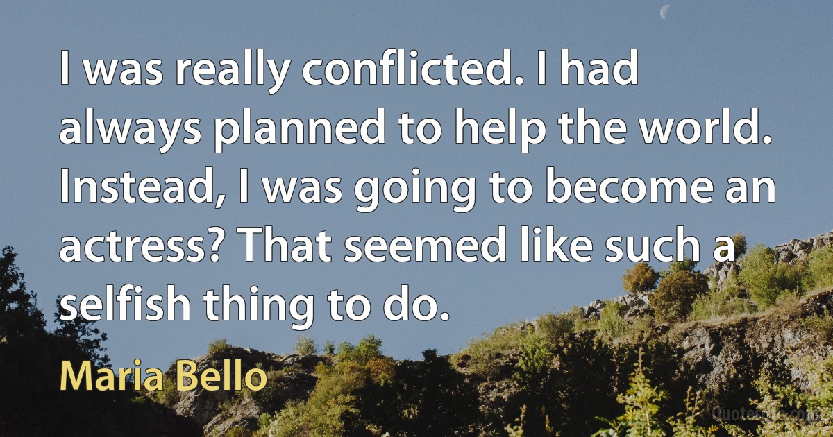 I was really conflicted. I had always planned to help the world. Instead, I was going to become an actress? That seemed like such a selfish thing to do. (Maria Bello)