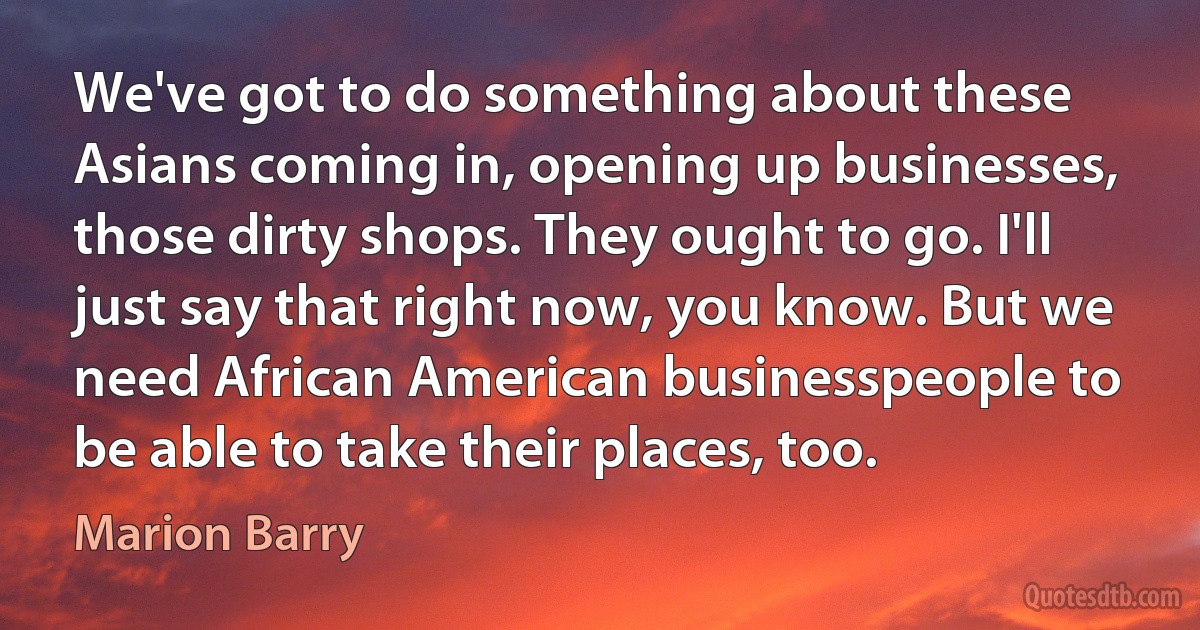 We've got to do something about these Asians coming in, opening up businesses, those dirty shops. They ought to go. I'll just say that right now, you know. But we need African American businesspeople to be able to take their places, too. (Marion Barry)