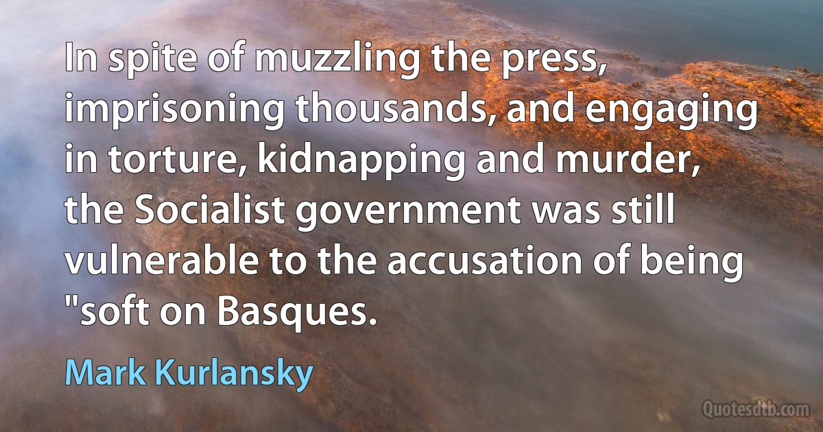 In spite of muzzling the press, imprisoning thousands, and engaging in torture, kidnapping and murder, the Socialist government was still vulnerable to the accusation of being "soft on Basques. (Mark Kurlansky)