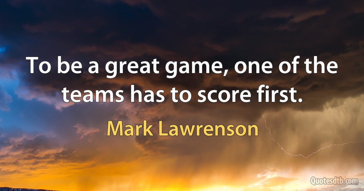 To be a great game, one of the teams has to score first. (Mark Lawrenson)