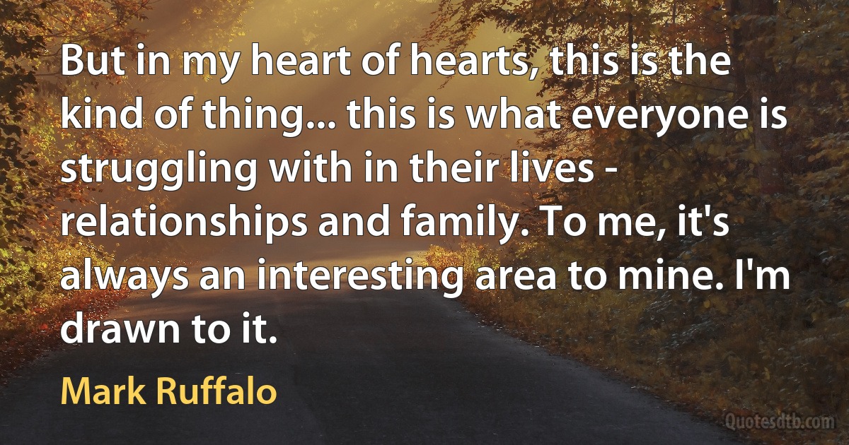 But in my heart of hearts, this is the kind of thing... this is what everyone is struggling with in their lives - relationships and family. To me, it's always an interesting area to mine. I'm drawn to it. (Mark Ruffalo)