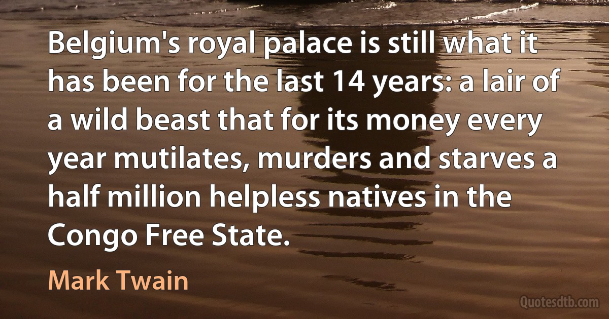 Belgium's royal palace is still what it has been for the last 14 years: a lair of a wild beast that for its money every year mutilates, murders and starves a half million helpless natives in the Congo Free State. (Mark Twain)