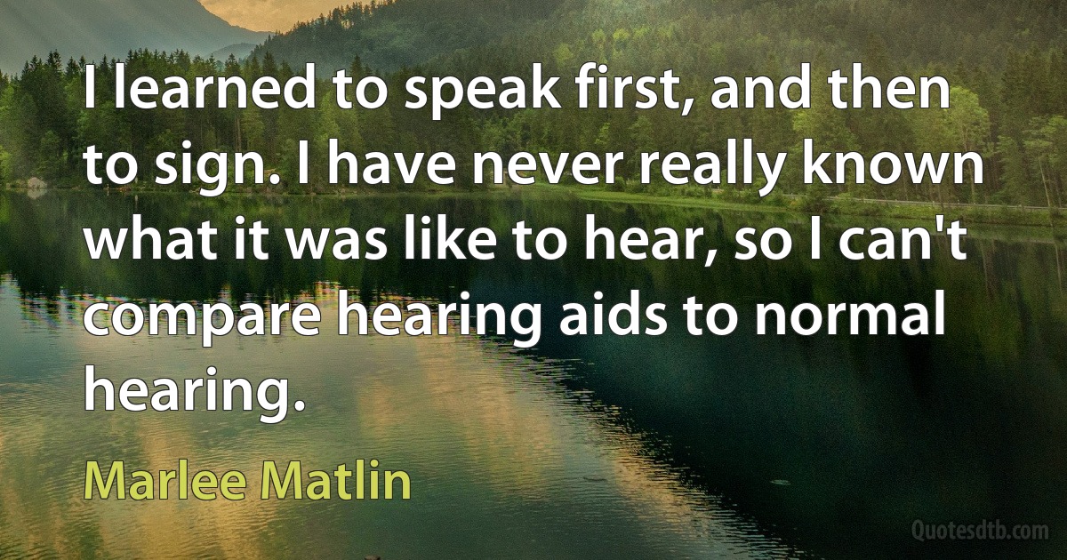 I learned to speak first, and then to sign. I have never really known what it was like to hear, so I can't compare hearing aids to normal hearing. (Marlee Matlin)