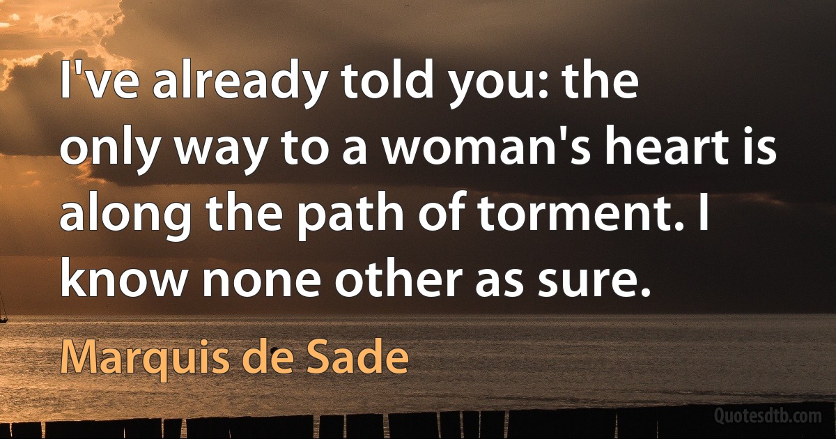 I've already told you: the only way to a woman's heart is along the path of torment. I know none other as sure. (Marquis de Sade)