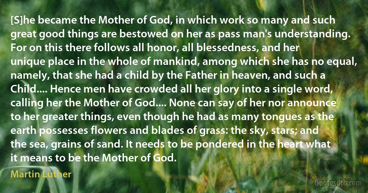 [S]he became the Mother of God, in which work so many and such great good things are bestowed on her as pass man's understanding. For on this there follows all honor, all blessedness, and her unique place in the whole of mankind, among which she has no equal, namely, that she had a child by the Father in heaven, and such a Child.... Hence men have crowded all her glory into a single word, calling her the Mother of God.... None can say of her nor announce to her greater things, even though he had as many tongues as the earth possesses flowers and blades of grass: the sky, stars; and the sea, grains of sand. It needs to be pondered in the heart what it means to be the Mother of God. (Martin Luther)