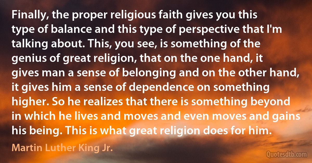 Finally, the proper religious faith gives you this type of balance and this type of perspective that I'm talking about. This, you see, is something of the genius of great religion, that on the one hand, it gives man a sense of belonging and on the other hand, it gives him a sense of dependence on something higher. So he realizes that there is something beyond in which he lives and moves and even moves and gains his being. This is what great religion does for him. (Martin Luther King Jr.)