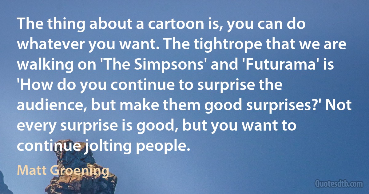 The thing about a cartoon is, you can do whatever you want. The tightrope that we are walking on 'The Simpsons' and 'Futurama' is 'How do you continue to surprise the audience, but make them good surprises?' Not every surprise is good, but you want to continue jolting people. (Matt Groening)