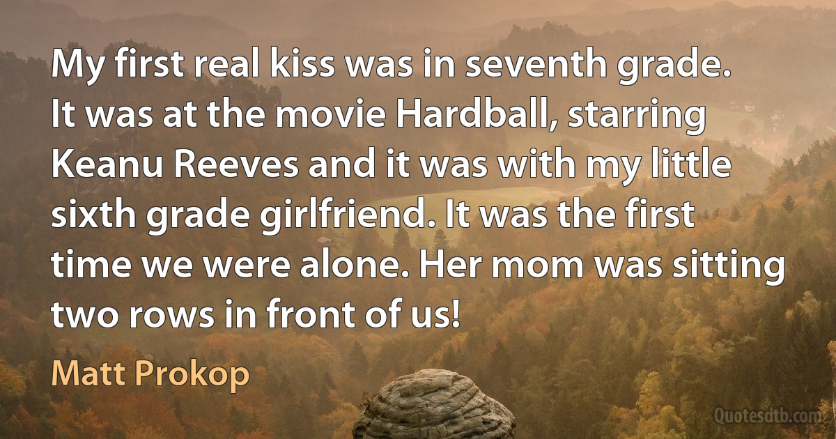 My first real kiss was in seventh grade. It was at the movie Hardball, starring Keanu Reeves and it was with my little sixth grade girlfriend. It was the first time we were alone. Her mom was sitting two rows in front of us! (Matt Prokop)