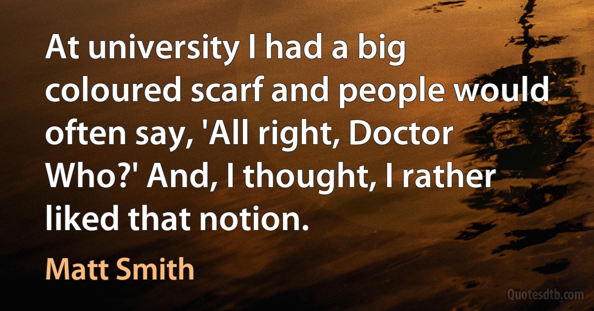 At university I had a big coloured scarf and people would often say, 'All right, Doctor Who?' And, I thought, I rather liked that notion. (Matt Smith)