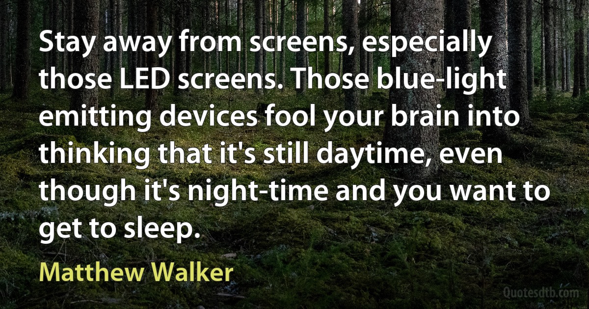 Stay away from screens, especially those LED screens. Those blue-light emitting devices fool your brain into thinking that it's still daytime, even though it's night-time and you want to get to sleep. (Matthew Walker)