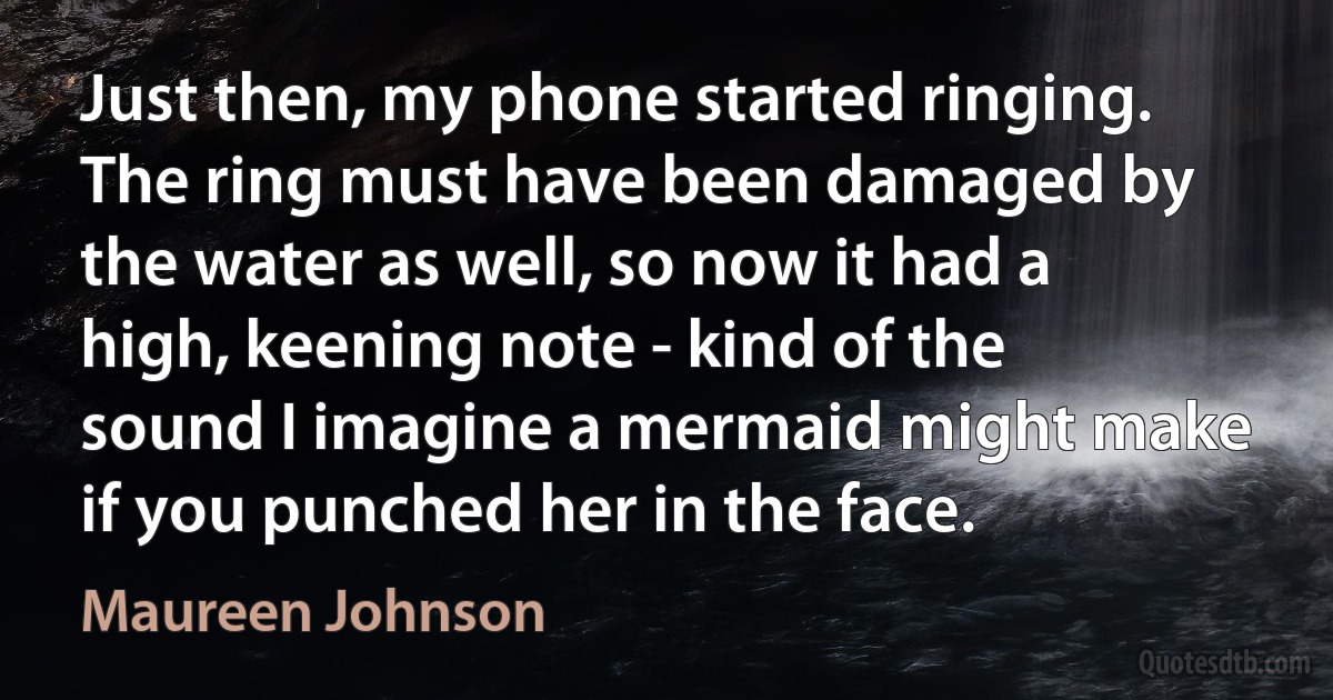 Just then, my phone started ringing. The ring must have been damaged by the water as well, so now it had a high, keening note - kind of the sound I imagine a mermaid might make if you punched her in the face. (Maureen Johnson)