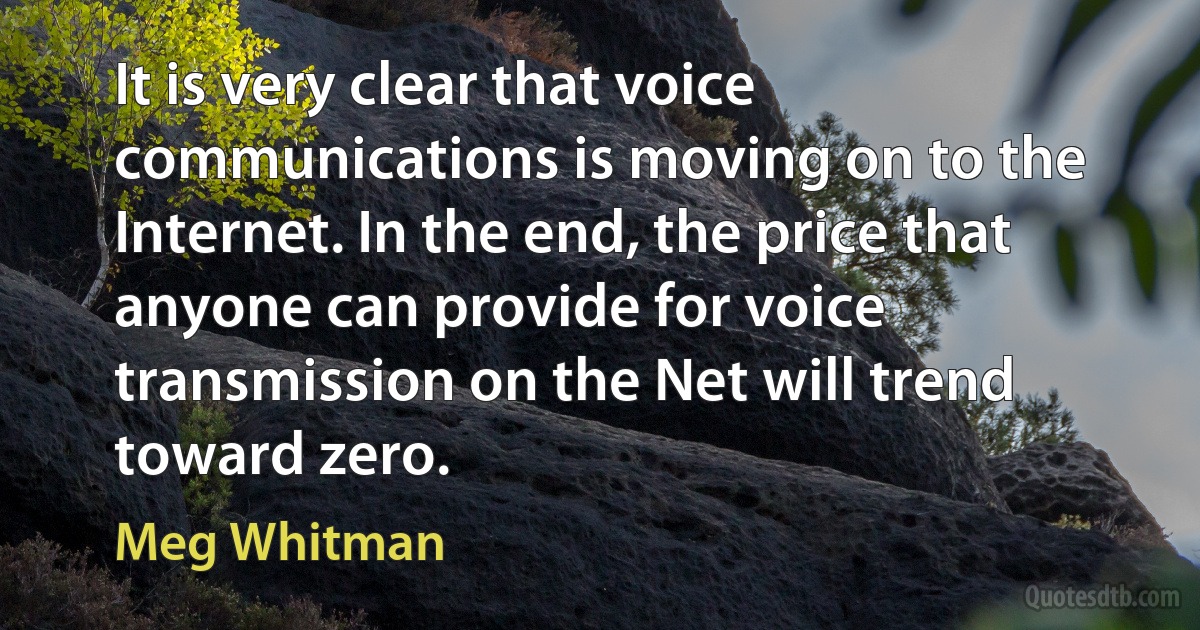 It is very clear that voice communications is moving on to the Internet. In the end, the price that anyone can provide for voice transmission on the Net will trend toward zero. (Meg Whitman)