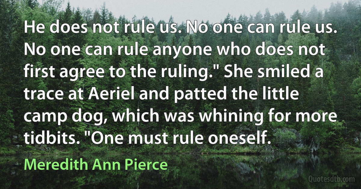 He does not rule us. No one can rule us. No one can rule anyone who does not first agree to the ruling." She smiled a trace at Aeriel and patted the little camp dog, which was whining for more tidbits. "One must rule oneself. (Meredith Ann Pierce)